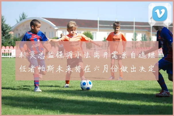 科莫总监强调小法离开需亲自选继任者帕斯未来将在六月份做出决定