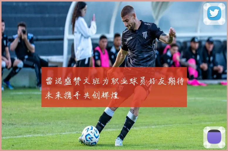 雷诺盛赞文班为职业球员好友期待未来携手共创辉煌