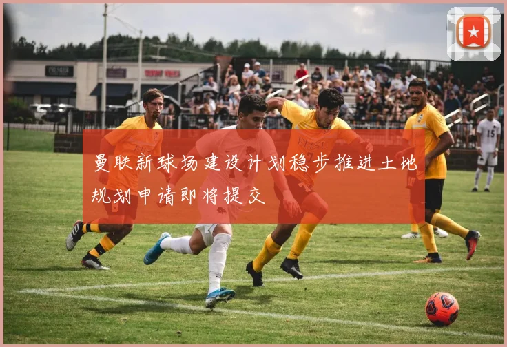 曼联新球场建设计划稳步推进土地规划申请即将提交