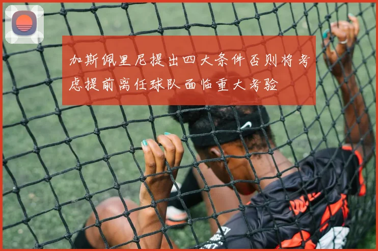 加斯佩里尼提出四大条件否则将考虑提前离任球队面临重大考验