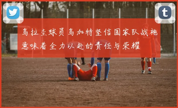 乌拉圭球员乌加特坚信国家队战袍意味着全力以赴的责任与荣耀