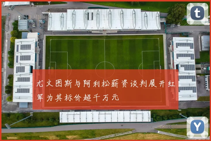 尤文图斯与阿利松薪资谈判展开红军为其标价超千万元