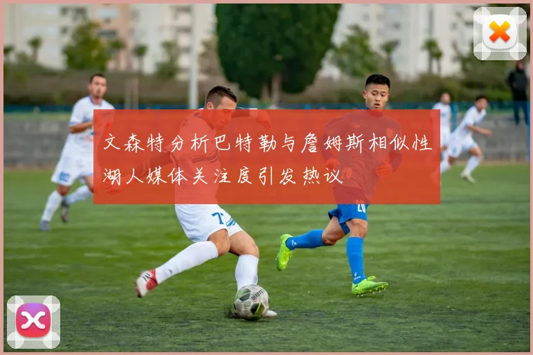 文森特分析巴特勒与詹姆斯相似性湖人媒体关注度引发热议